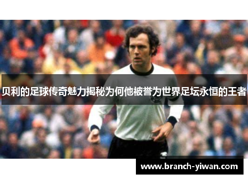 贝利的足球传奇魅力揭秘为何他被誉为世界足坛永恒的王者