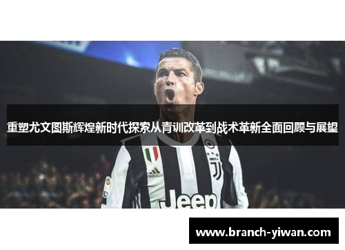 重塑尤文图斯辉煌新时代探索从青训改革到战术革新全面回顾与展望