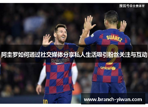 阿圭罗如何通过社交媒体分享私人生活吸引粉丝关注与互动 阿圭罗如何通过社交媒体分享私人生活吸引粉丝关注与互动