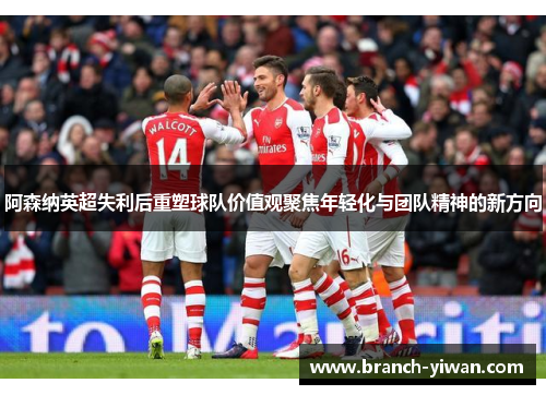 阿森纳英超失利后重塑球队价值观聚焦年轻化与团队精神的新方向