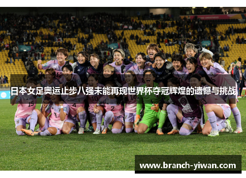 日本女足奥运止步八强未能再现世界杯夺冠辉煌的遗憾与挑战