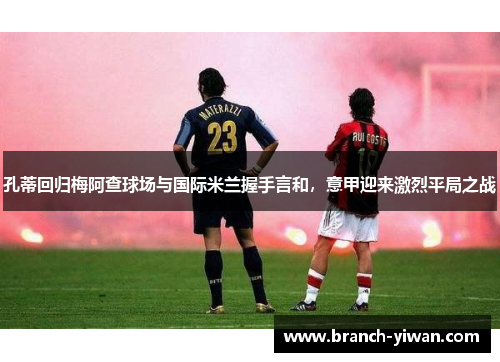 孔蒂回归梅阿查球场与国际米兰握手言和，意甲迎来激烈平局之战
