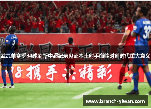 武磊单赛季34球刷新中超纪录见证本土射手巅峰时刻时代重大意义